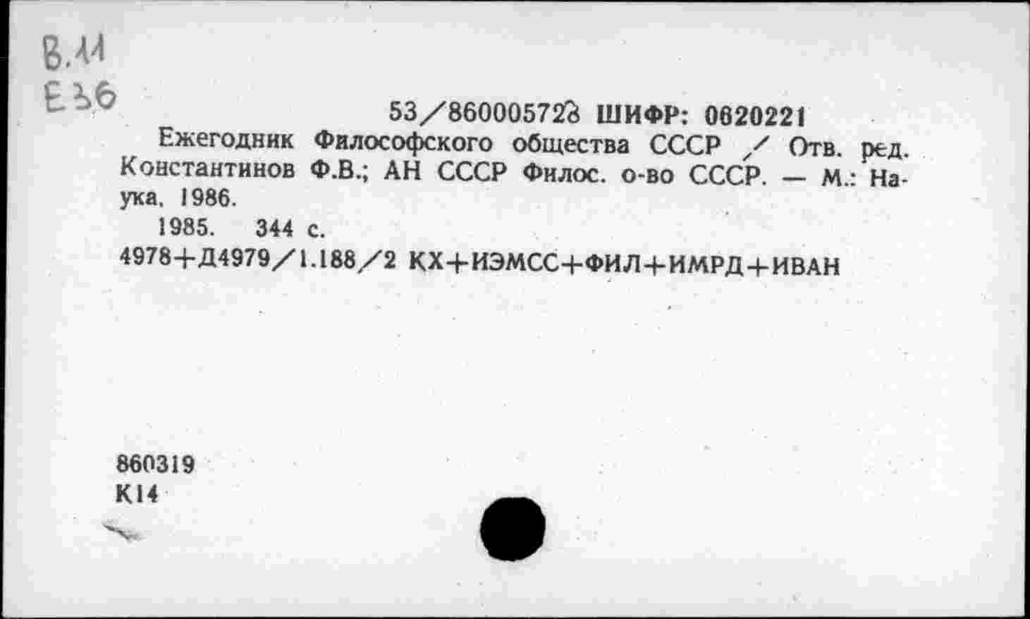 ﻿ВЛИ ЕЪ.б
53/86000572? ШИФР: 0620221
Ежегодник Философского общества СССР / Отв. ред. Константинов Ф.В.; АН СССР Фнлос. о-во СССР. — М.: Наука, 1986.
1985.	344 с.
4978+Д4979/1.188/2 КХ+ИЭМСС+ФИЛ+ИМРД+ИВАН
860319 К14